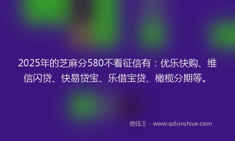 2025年的芝麻分580不看征信有：优乐快购、维信闪贷、快易贷宝、乐借宝贷、橄榄分期等。