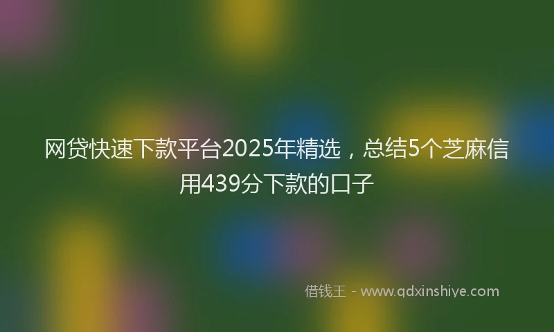 网贷快速下款平台2025年精选，总结5个芝麻信用439分下款的口子