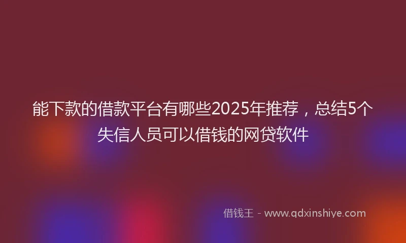能下款的借款平台有哪些2025年推荐，总结5个失信人员可以借钱的网贷软件