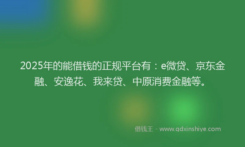 2025年的能借钱的正规平台有：e微贷、京东金融、安逸花、我来贷、中原消费金融等。