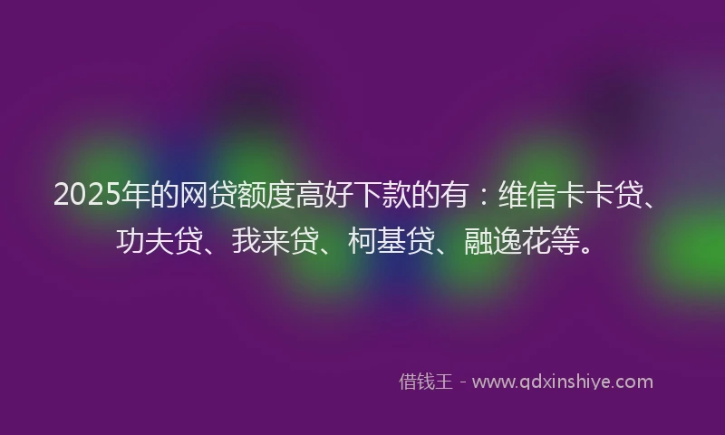 2025年的网贷额度高好下款的有：维信卡卡贷、功夫贷、我来贷、柯基贷、融逸花等。