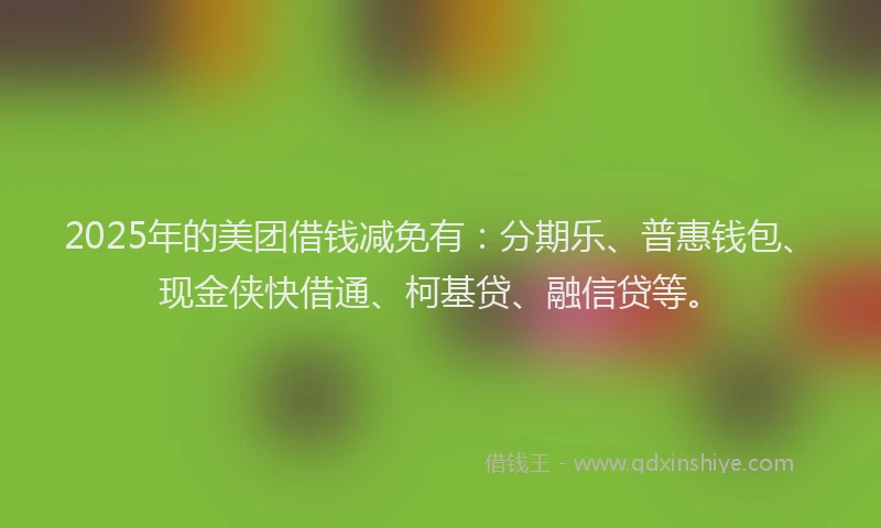 2025年的美团借钱减免有：分期乐、普惠钱包、现金侠快借通、柯基贷、融信贷等。