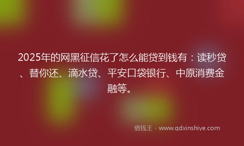 2025年的网黑征信花了怎么能贷到钱有：读秒贷、替你还、滴水贷、平安口袋银行、中原消费金融等。