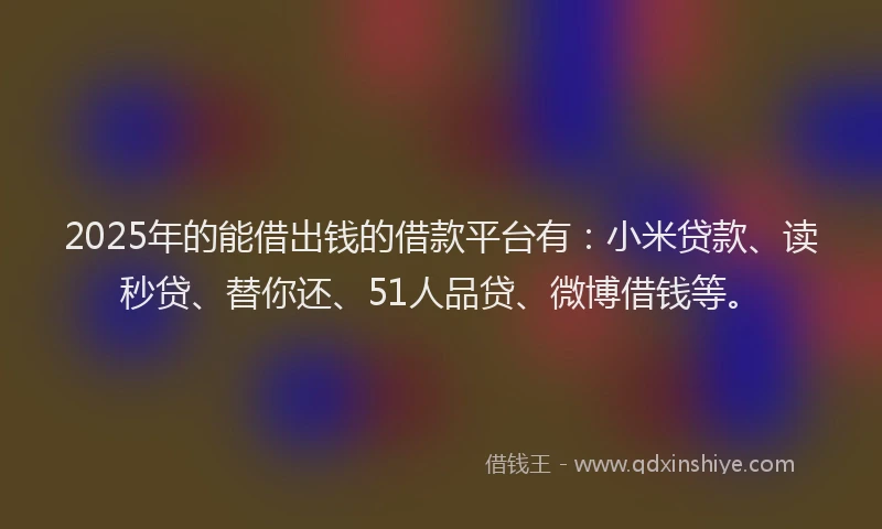 2025年的能借出钱的借款平台有：小米贷款、读秒贷、替你还、51人品贷、微博借钱等。