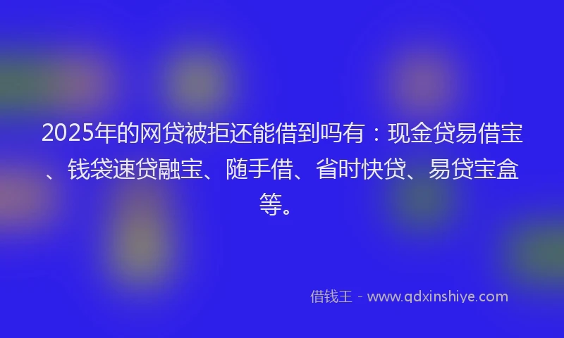 2025年的网贷被拒还能借到吗有：现金贷易借宝、钱袋速贷融宝、随手借、省时快贷、易贷宝盒等。