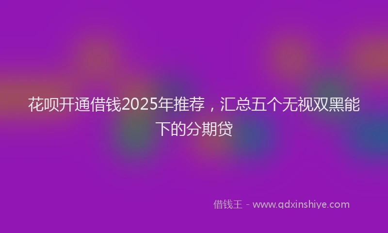 花呗开通借钱2025年推荐，汇总五个无视双黑能下的分期贷