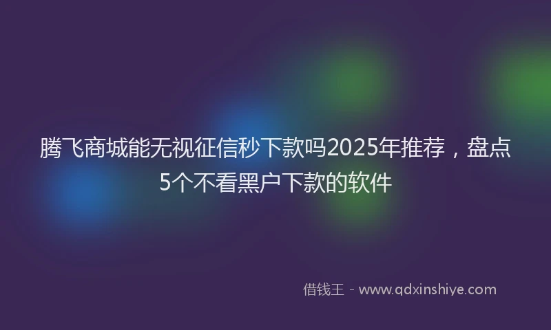 腾飞商城能无视征信秒下款吗2025年推荐，盘点5个不看黑户下款的软件