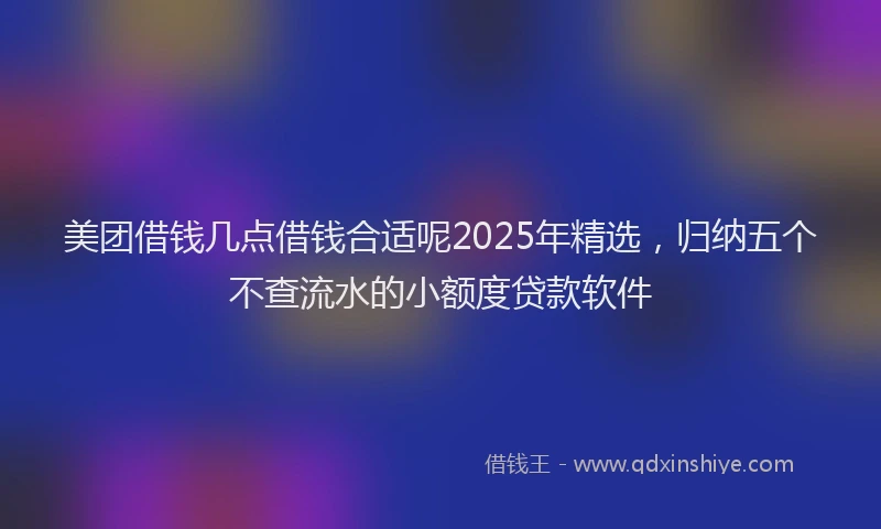 美团借钱几点借钱合适呢2025年精选，归纳五个不查流水的小额度贷款软件