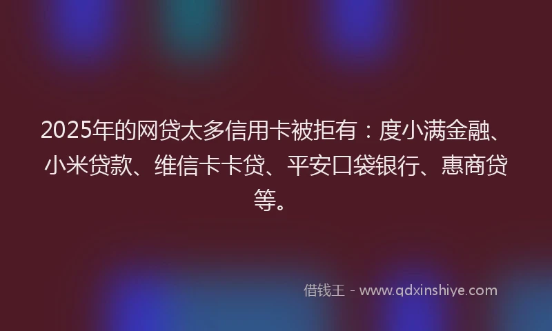 2025年的网贷太多信用卡被拒有：度小满金融、小米贷款、维信卡卡贷、平安口袋银行、惠商贷等。