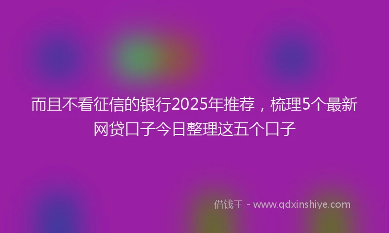 而且不看征信的银行2025年推荐，梳理5个最新网贷口子今日整理这五个口子
