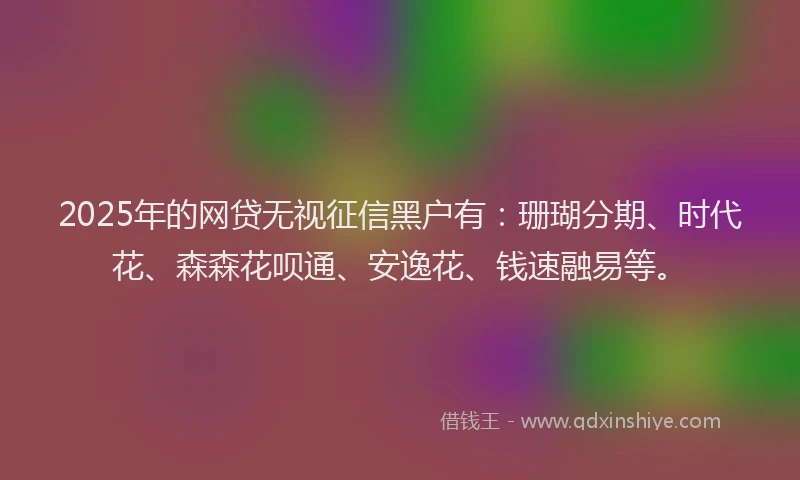 2025年的网贷无视征信黑户有：珊瑚分期、时代花、森森花呗通、安逸花、钱速融易等。