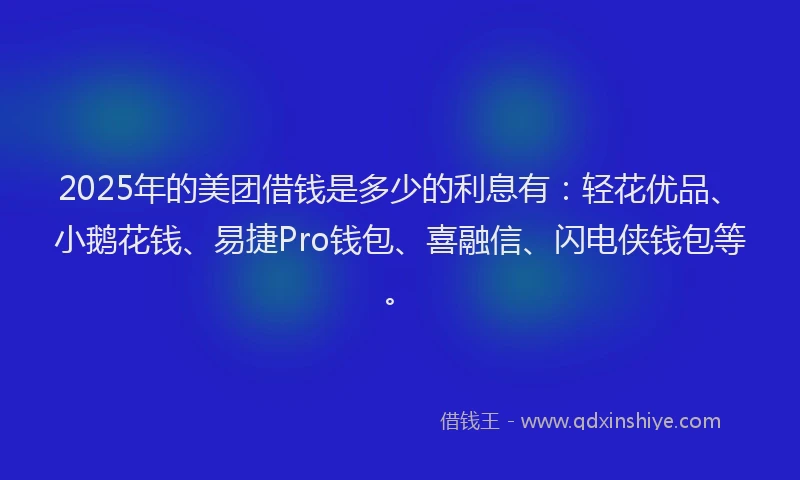 2025年的美团借钱是多少的利息有：轻花优品、小鹅花钱、易捷Pro钱包、喜融信、闪电侠钱包等。