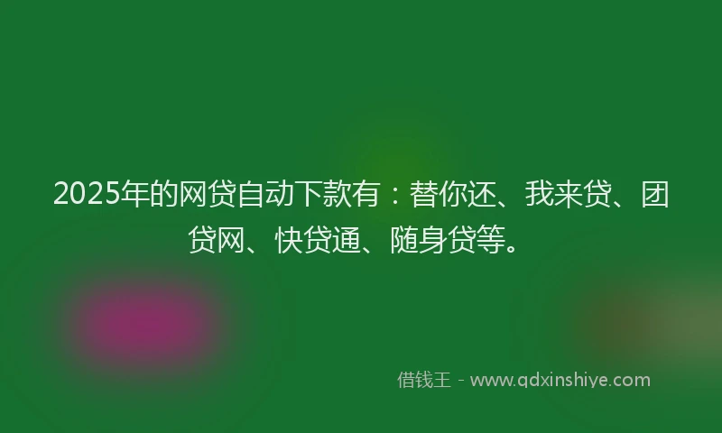 2025年的网贷自动下款有：替你还、我来贷、团贷网、快贷通、随身贷等。