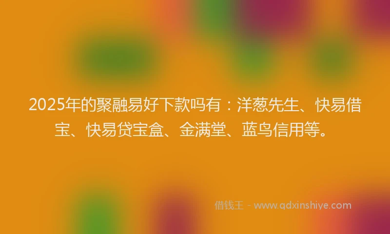 2025年的聚融易好下款吗有：洋葱先生、快易借宝、快易贷宝盒、金满堂、蓝鸟信用等。