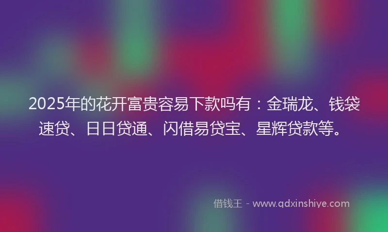 2025年的花开富贵容易下款吗有：金瑞龙、钱袋速贷、日日贷通、闪借易贷宝、星辉贷款等。