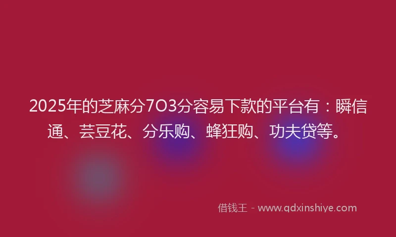 2025年的芝麻分7O3分容易下款的平台有：瞬信通、芸豆花、分乐购、蜂狂购、功夫贷等。