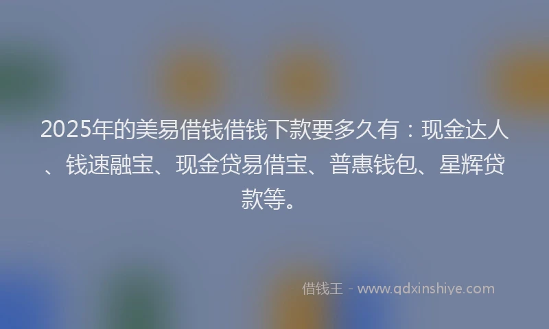 2025年的美易借钱借钱下款要多久有：现金达人、钱速融宝、现金贷易借宝、普惠钱包、星辉贷款等。