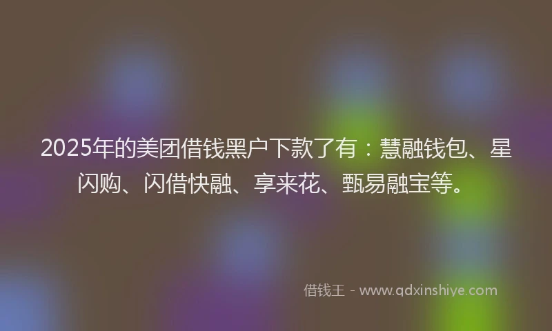 2025年的美团借钱黑户下款了有：慧融钱包、星闪购、闪借快融、享来花、甄易融宝等。