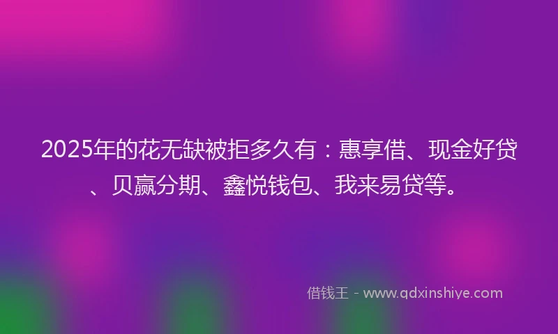 2025年的花无缺被拒多久有：惠享借、现金好贷、贝赢分期、鑫悦钱包、我来易贷等。