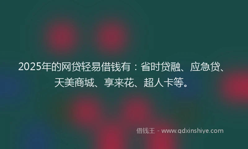 2025年的网贷轻易借钱有：省时贷融、应急贷、天美商城、享来花、超人卡等。