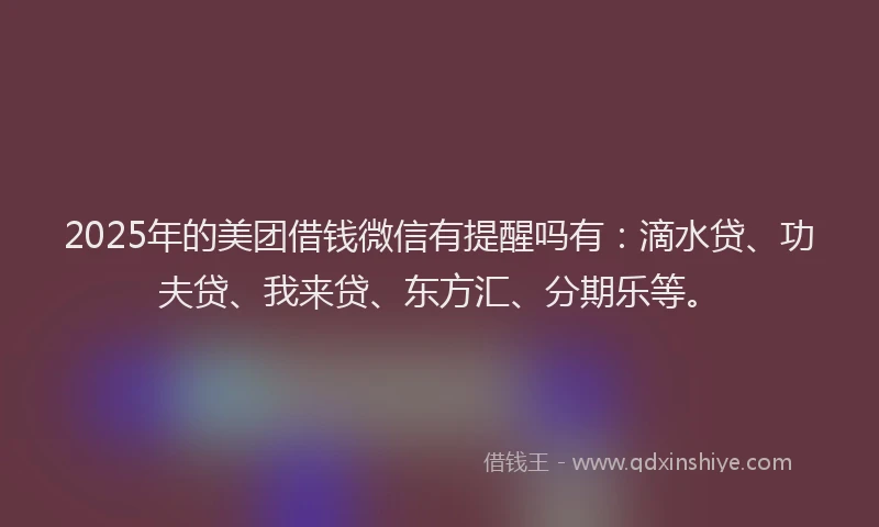 2025年的美团借钱微信有提醒吗有：滴水贷、功夫贷、我来贷、东方汇、分期乐等。