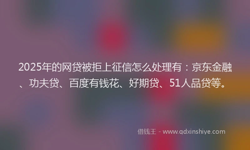 2025年的网贷被拒上征信怎么处理有：京东金融、功夫贷、百度有钱花、好期贷、51人品贷等。