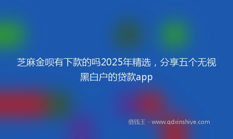 芝麻金呗有下款的吗2025年精选，分享五个无视黑白户的贷款app