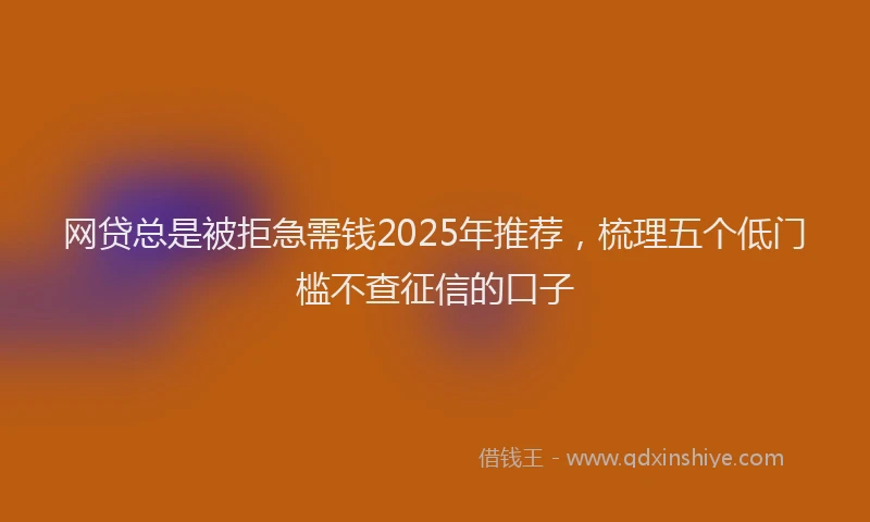 网贷总是被拒急需钱2025年推荐，梳理五个低门槛不查征信的口子