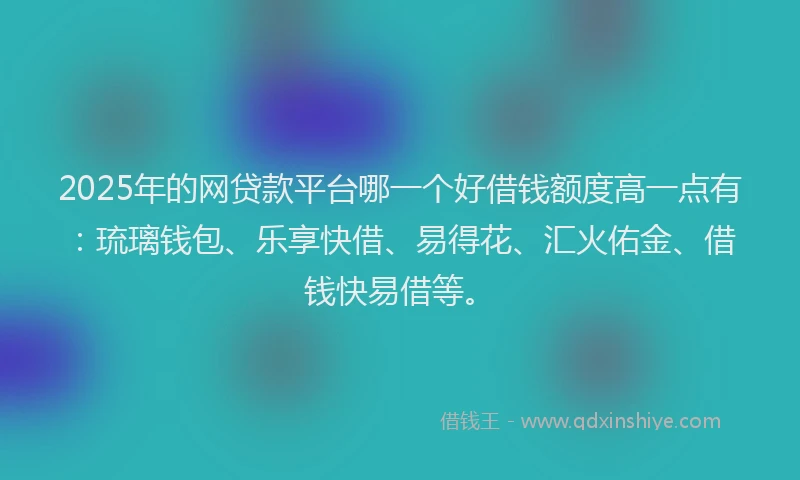 2025年的网贷款平台哪一个好借钱额度高一点有：琉璃钱包、乐享快借、易得花、汇火佑金、借钱快易借等。