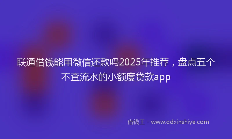 联通借钱能用微信还款吗2025年推荐，盘点五个不查流水的小额度贷款app