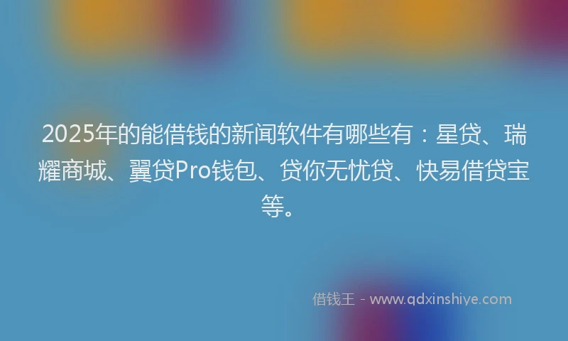 2025年的能借钱的新闻软件有哪些有：星贷、瑞耀商城、翼贷Pro钱包、贷你无忧贷、快易借贷宝等。