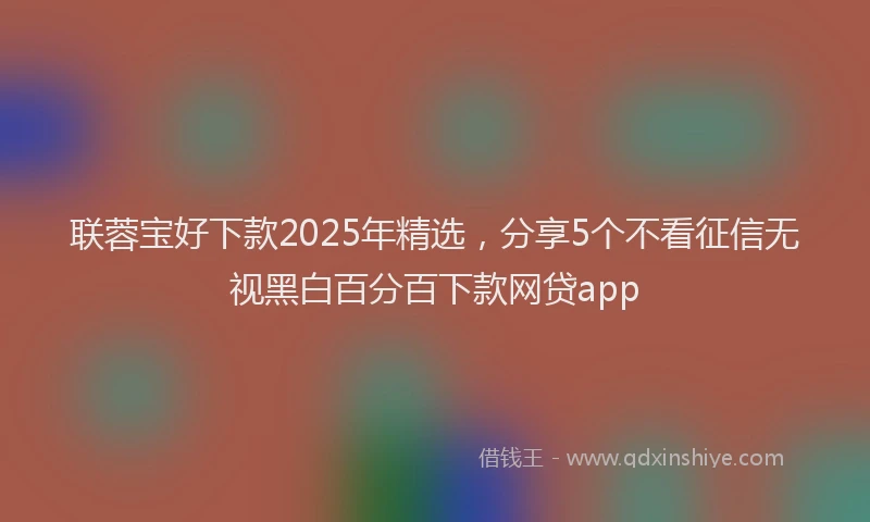 联蓉宝好下款2025年精选，分享5个不看征信无视黑白百分百下款网贷app