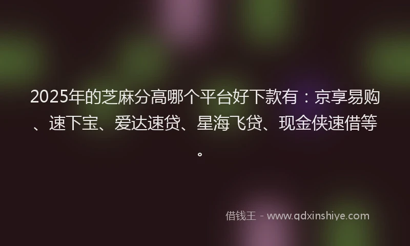 2025年的芝麻分高哪个平台好下款有：京享易购、速下宝、爱达速贷、星海飞贷、现金侠速借等。
