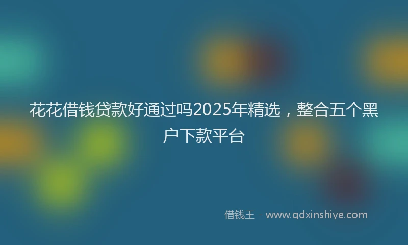 花花借钱贷款好通过吗2025年精选，整合五个黑户下款平台