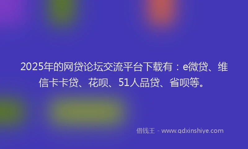 2025年的网贷论坛交流平台下载有：e微贷、维信卡卡贷、花呗、51人品贷、省呗等。