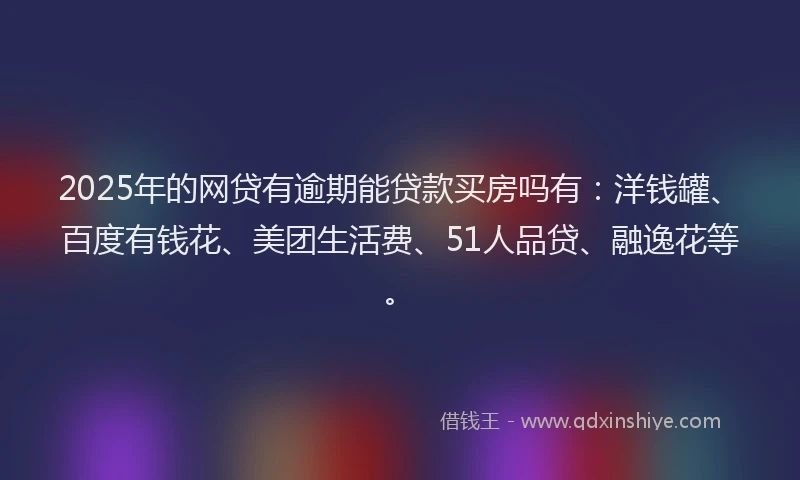 2025年的网贷有逾期能贷款买房吗有：洋钱罐、百度有钱花、美团生活费、51人品贷、融逸花等。