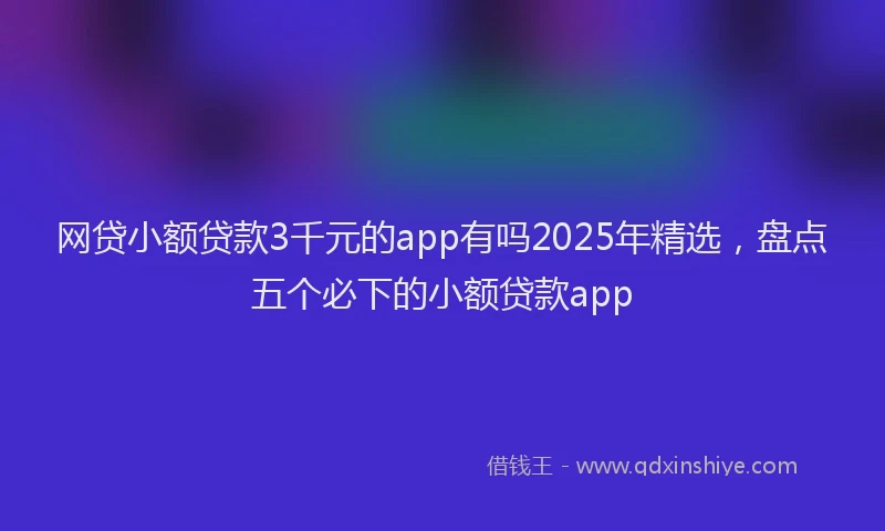 网贷小额贷款3千元的app有吗2025年精选，盘点五个必下的小额贷款app