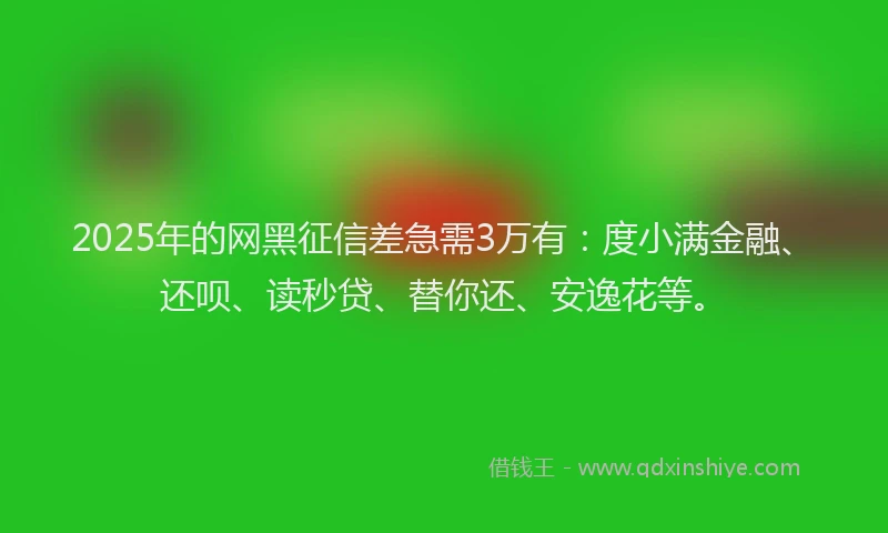 2025年的网黑征信差急需3万有：度小满金融、还呗、读秒贷、替你还、安逸花等。