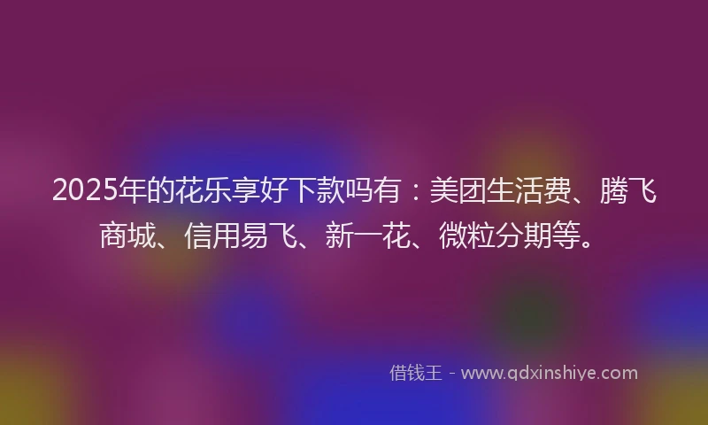 2025年的花乐享好下款吗有：美团生活费、腾飞商城、信用易飞、新一花、微粒分期等。