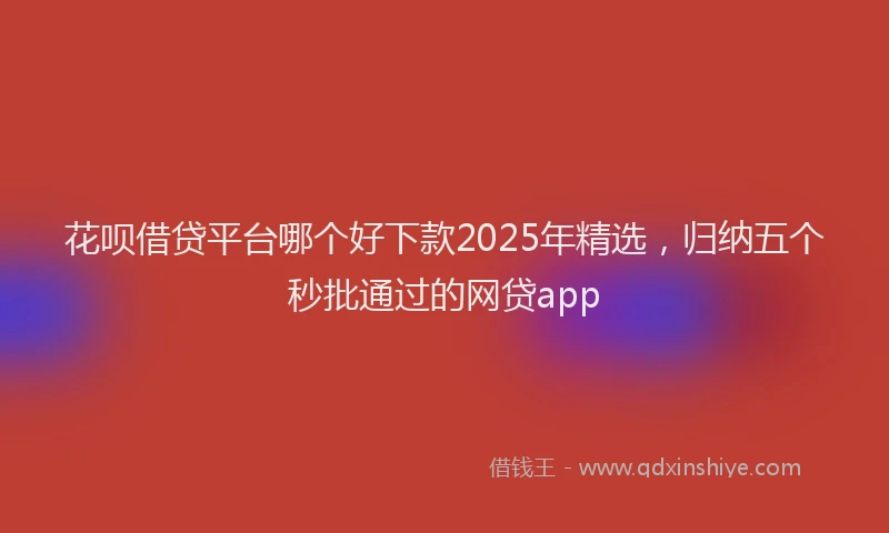 花呗借贷平台哪个好下款2025年精选，归纳五个秒批通过的网贷app