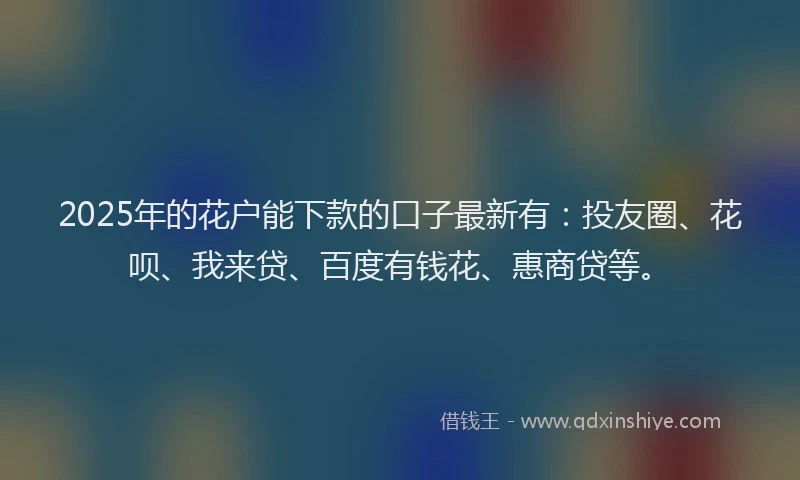 2025年的花户能下款的口子最新有：投友圈、花呗、我来贷、百度有钱花、惠商贷等。