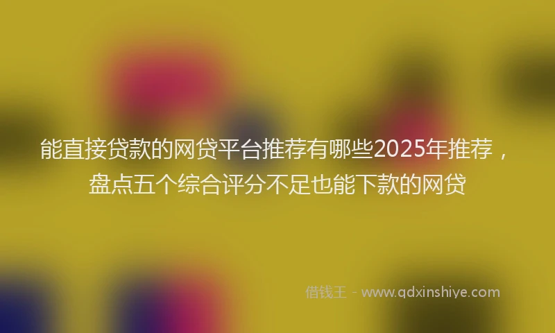 能直接贷款的网贷平台推荐有哪些2025年推荐，盘点五个综合评分不足也能下款的网贷