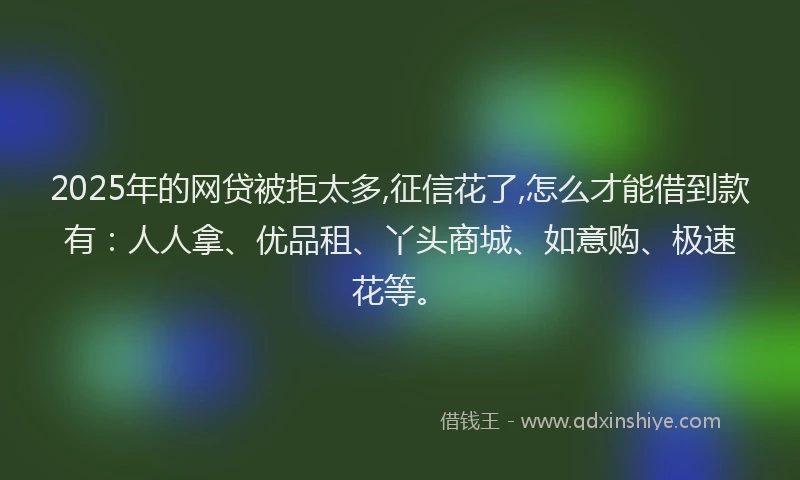 2025年的网贷被拒太多,征信花了,怎么才能借到款有：人人拿、优品租、丫头商城、如意购、极速花等。