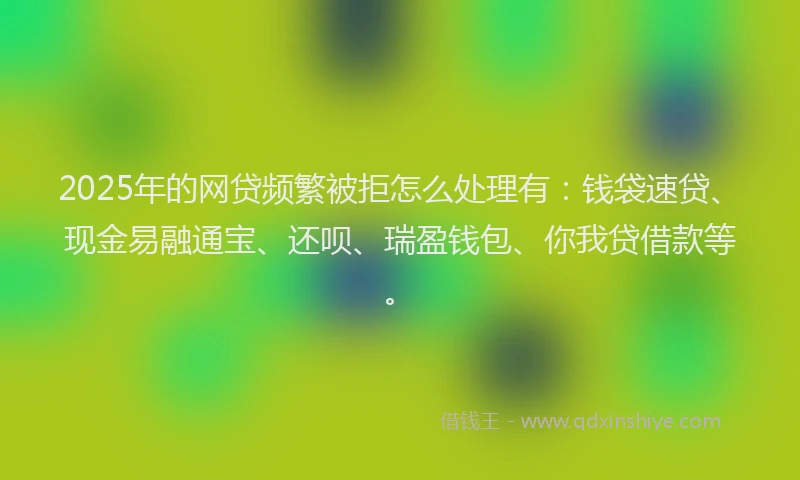 2025年的网贷频繁被拒怎么处理有：钱袋速贷、现金易融通宝、还呗、瑞盈钱包、你我贷借款等。
