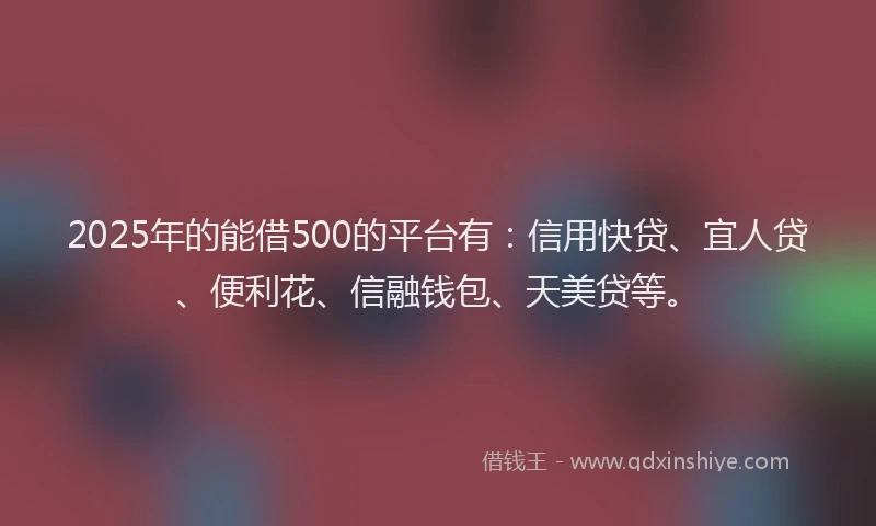 2025年的能借500的平台有：信用快贷、宜人贷、便利花、信融钱包、天美贷等。