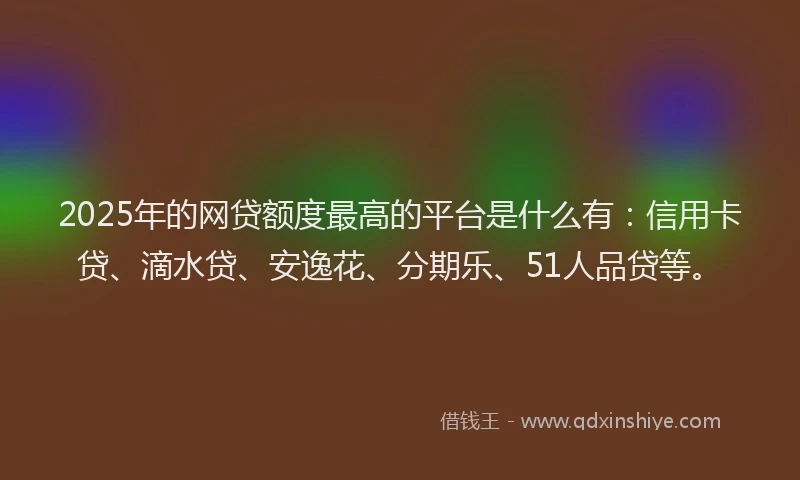 2025年的网贷额度最高的平台是什么有：信用卡贷、滴水贷、安逸花、分期乐、51人品贷等。