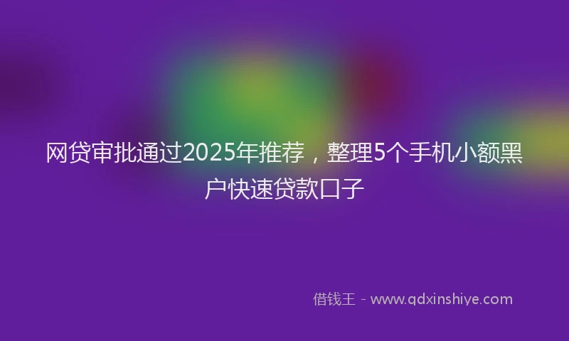 网贷审批通过2025年推荐，整理5个手机小额黑户快速贷款口子