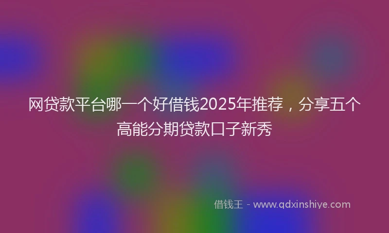 网贷款平台哪一个好借钱2025年推荐，分享五个高能分期贷款口子新秀
