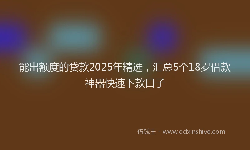 能出额度的贷款2025年精选，汇总5个18岁借款神器快速下款口子