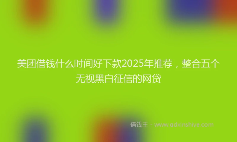 美团借钱什么时间好下款2025年推荐，整合五个无视黑白征信的网贷